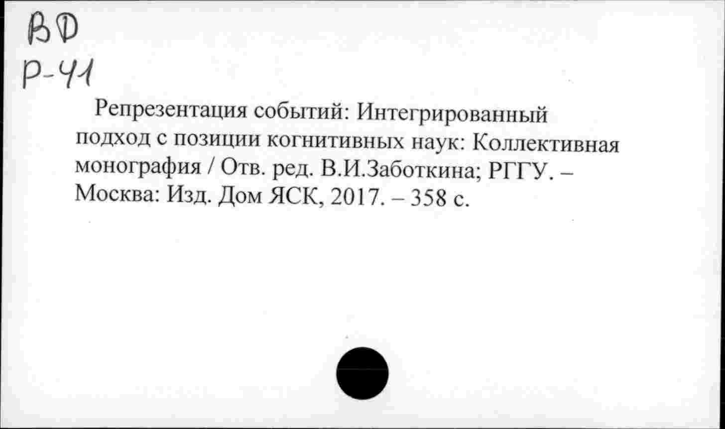 ﻿Р-77
Репрезентация событий: Интегрированный подход с позиции когнитивных наук: Коллективная монография / Отв. ред. В.И.Заботкина; РГГУ. -Москва: Изд. Дом ЯСК, 2017. - 358 с.